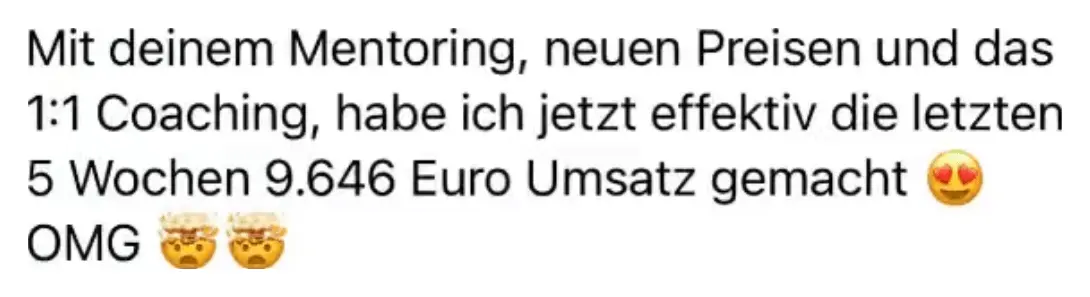 Nachricht einer Kundin: Mit deinem Mentoring, neuen Preisen und das 1:1 Coaching, habe ich jetzt effektiv die letzten 5 Wochen 9.646 Euro Umsatz gemacht. OMG.