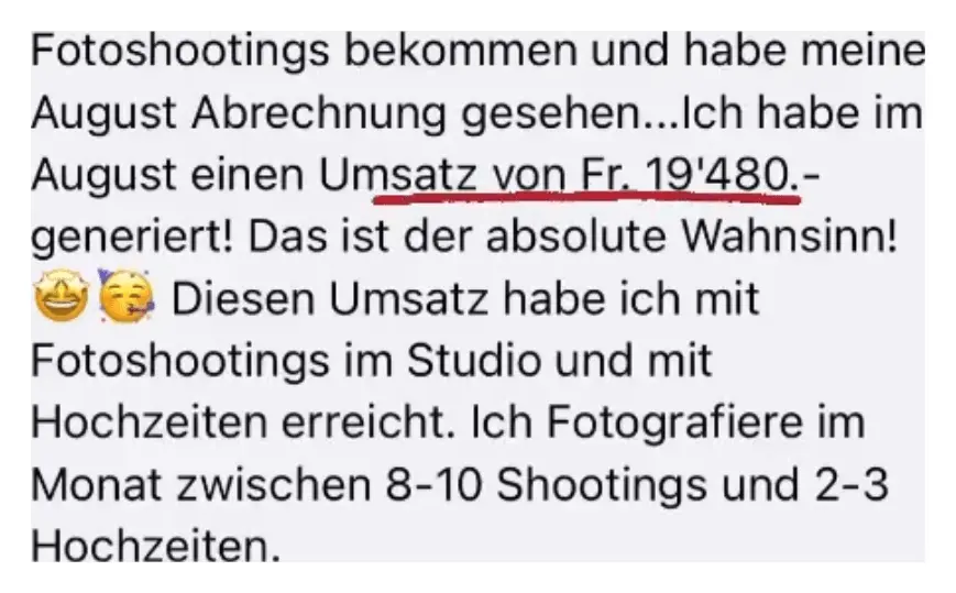 Ausschnitt aus der Nachricht einer Kundin: Fotoshootings bekommen und habe meine August Abrechnung gesehen. Ich habe im August einen Umsatz von 19.480 Franken generiert! Das ist der absolute Wahnsinn! Diesen Umsatz habe ich mit Fotoshootings im Studio und mit Hochzeiten erreicht. Ich fotografiere im Monat zwischen 8 und 10 Shootings und 2 bis 3 Hochzeiten.