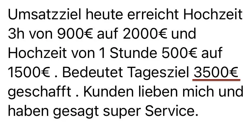 Nachricht einer Kundin: Umsatzziel heute erreicht. Hochzeit 3 Stunden von 900 € auf 2.000 € und Hochzeit von 1 Stunde 500 € auf 1.500 €. Bedeutet Tagesziel 3.500 € geschafft. Kunden lieben mich und haben gesagt super Service.