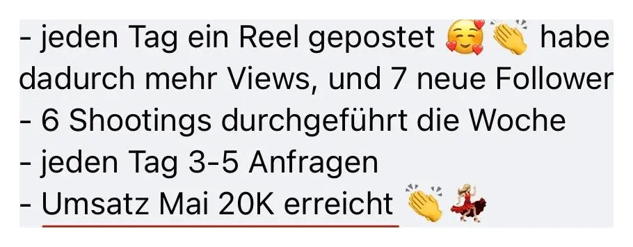 Nachricht einer Kundin: Jeden Tag ein Reel gepostet, habe dadurch mehr Views und 7 neue Follower. 6 Shootings durchgeführt die Woche. Jeden Tag 3 bis 5 Anfragen. Umsatz Mai 20K erreicht.