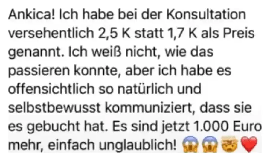 Nachricht einer Kundin: Ankica! Ich habe bei der Konsultation versehentlich 2,5 K statt 1,7 K als Preis genannt. Ich weiß nicht, wie das passieren konnte, aber ich habe es offensichtlich so natürlich und selbstbewusst kommuniziert, dass sie es gebucht hat. Es sind jetzt 1.000 Euro mehr, einfach unglaublich!