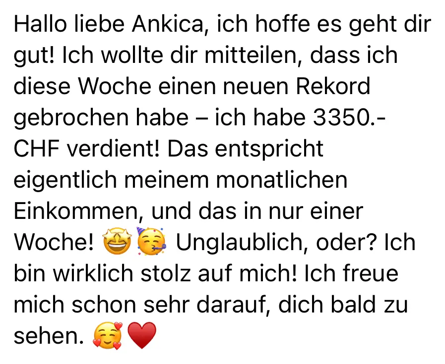 Nachricht einer Kundin: Hallo liebe Ankica, ich hoffe es geht dir gut! Ich wollte dir mitteilen, dass ich diese Woche einen neuen Rekord gebrochen habe: Ich habe 3.350 Franken verdient! Das entspricht eigentlich meinem monatlichen Einkommen, und das in nur einer Woche! Unglaublich, oder? Ich bin wirklich stolz auf mich! Ich freue mich schon sehr darauf, dich bald zu sehen.